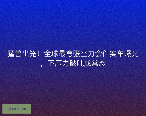 猛兽出笼！全球最夸张空力套件实车曝光，下压力破吨成常态