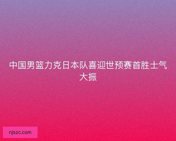 中国男篮力克日本队喜迎世预赛首胜士气大振