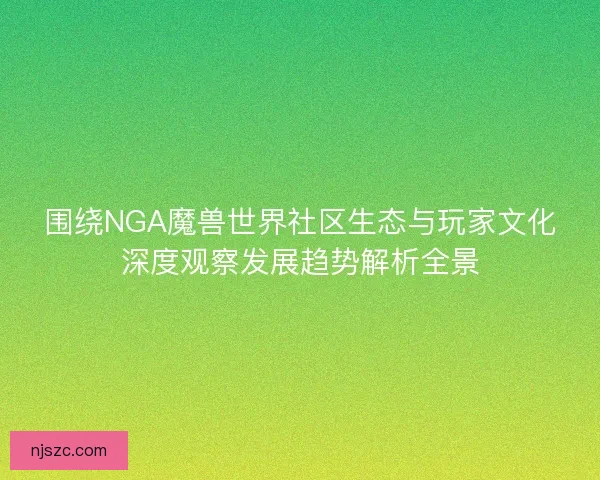 围绕NGA魔兽世界社区生态与玩家文化深度观察发展趋势解析全景