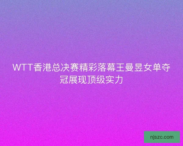 WTT香港总决赛精彩落幕王曼昱女单夺冠展现顶级实力
