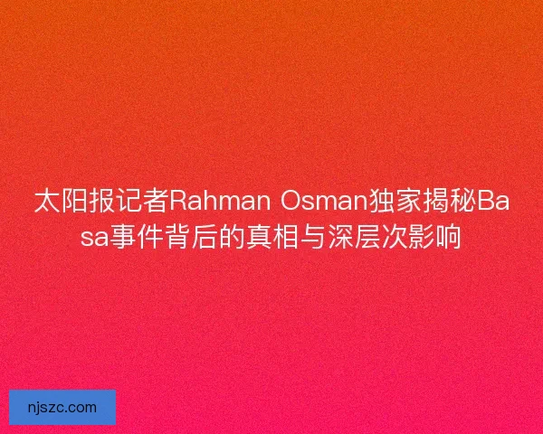 太阳报记者Rahman Osman独家揭秘Basa事件背后的真相与深层次影响