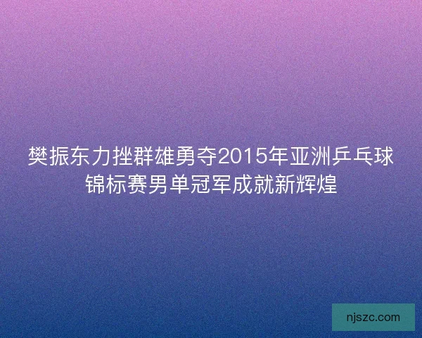 樊振东力挫群雄勇夺2015年亚洲乒乓球锦标赛男单冠军成就新辉煌