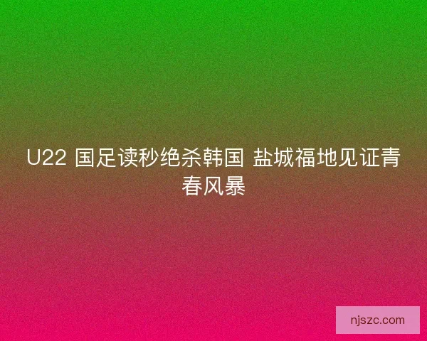 U22 国足读秒绝杀韩国 盐城福地见证青春风暴