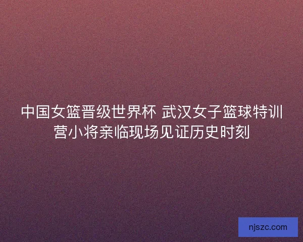 中国女篮晋级世界杯 武汉女子篮球特训营小将亲临现场见证历史时刻