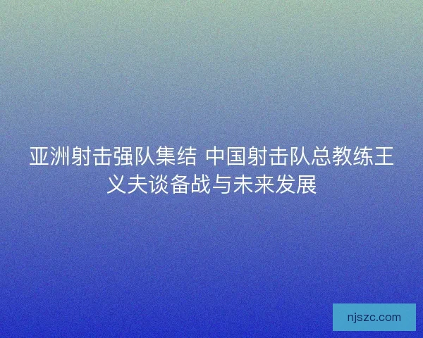 亚洲射击强队集结 中国射击队总教练王义夫谈备战与未来发展