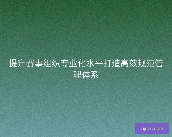 提升赛事组织专业化水平打造高效规范管理体系