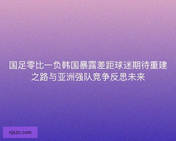 国足零比一负韩国暴露差距球迷期待重建之路与亚洲强队竞争反思未来