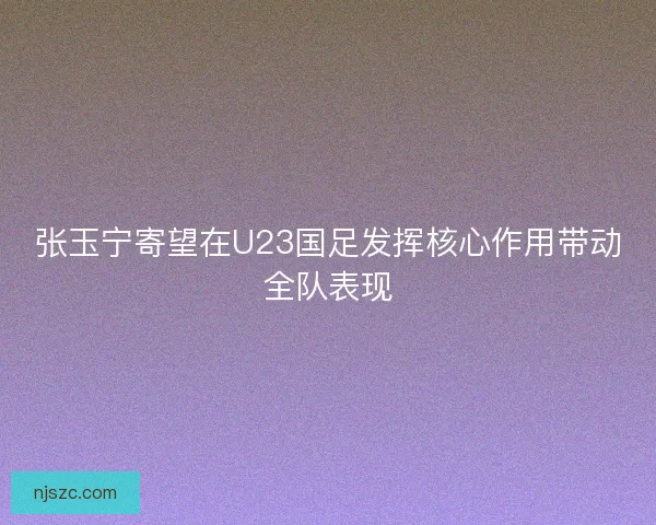 张玉宁寄望在U23国足发挥核心作用带动全队表现