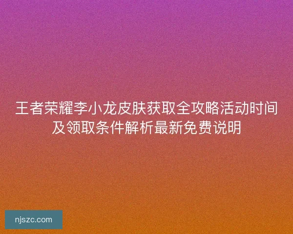 王者荣耀李小龙皮肤获取全攻略活动时间及领取条件解析最新免费说明