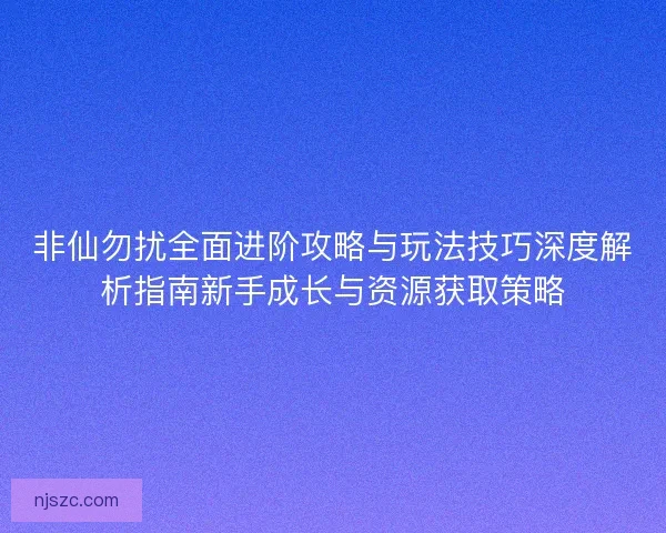 非仙勿扰全面进阶攻略与玩法技巧深度解析指南新手成长与资源获取策略