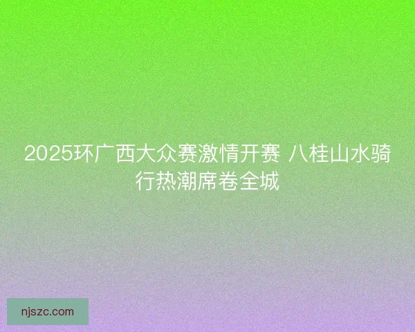 2025环广西大众赛激情开赛 八桂山水骑行热潮席卷全城