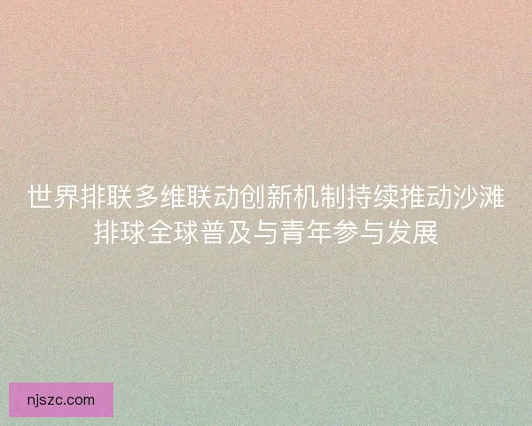 世界排联多维联动创新机制持续推动沙滩排球全球普及与青年参与发展