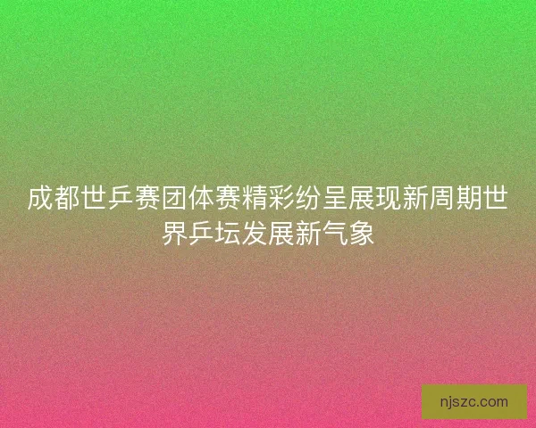 成都世乒赛团体赛精彩纷呈展现新周期世界乒坛发展新气象