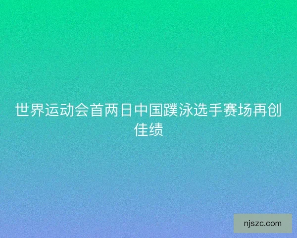 世界运动会首两日中国蹼泳选手赛场再创佳绩