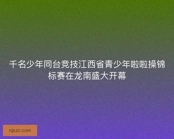 千名少年同台竞技江西省青少年啦啦操锦标赛在龙南盛大开幕