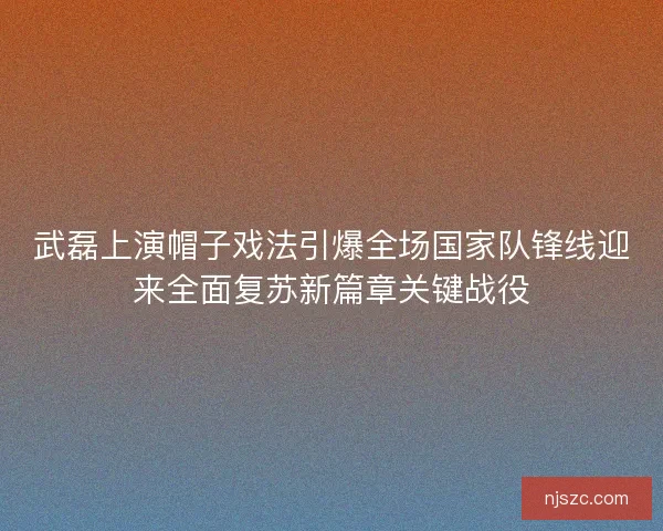 武磊上演帽子戏法引爆全场国家队锋线迎来全面复苏新篇章关键战役