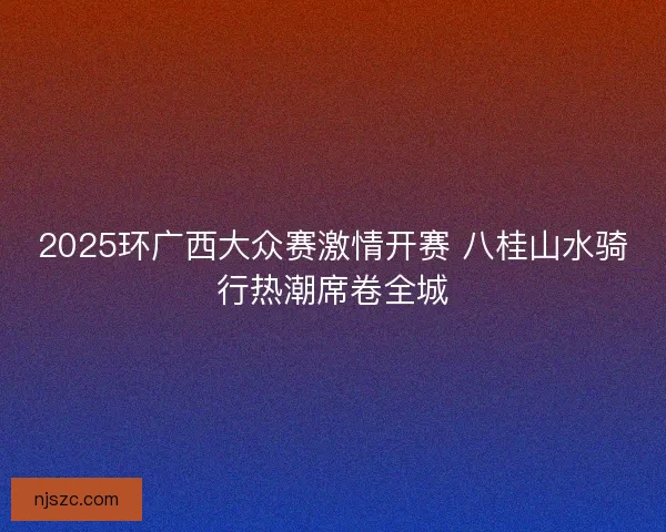 2025环广西大众赛激情开赛 八桂山水骑行热潮席卷全城