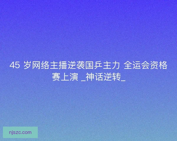45 岁网络主播逆袭国乒主力 全运会资格赛上演 _神话逆转_