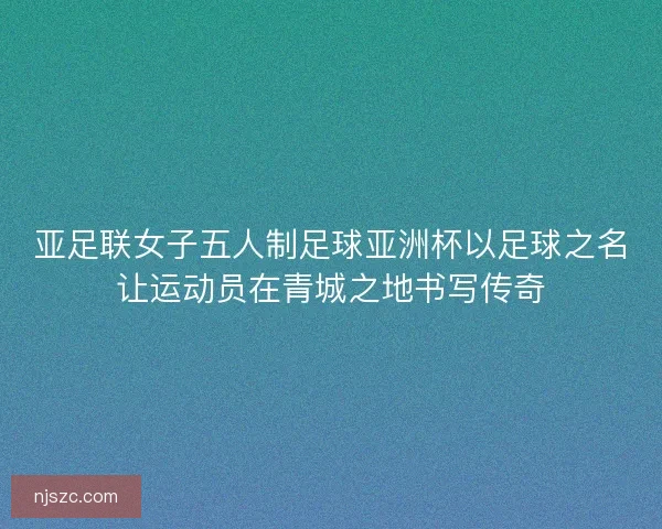 亚足联女子五人制足球亚洲杯以足球之名让运动员在青城之地书写传奇