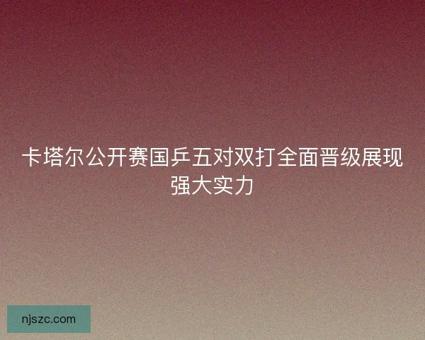 卡塔尔公开赛国乒五对双打全面晋级展现强大实力